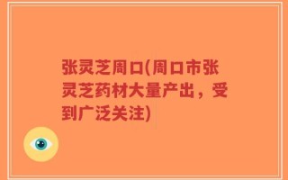 张灵芝周口(周口市张灵芝药材大量产出，受到广泛关注)