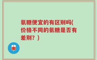 氨糖便宜的有区别吗(价格不同的氨糖是否有差别？)