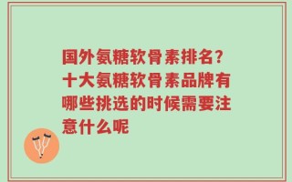 国外氨糖软骨素排名？十大氨糖软骨素品牌有哪些挑选的时候需要注意什么呢