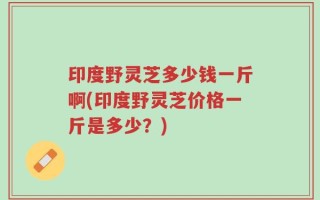 印度野灵芝多少钱一斤啊(印度野灵芝价格一斤是多少？)