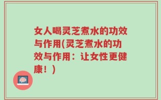 女人喝灵芝煮水的功效与作用(灵芝煮水的功效与作用：让女性更健康！)