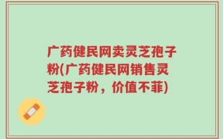 广药健民网卖灵芝孢子粉(广药健民网销售灵芝孢子粉，价值不菲)