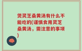 煲灵芝桑黄汤有什么不能吃的(谨慎食用灵芝桑黄汤，需注意的事项)
