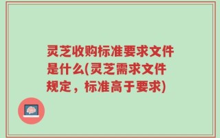 灵芝收购标准要求文件是什么(灵芝需求文件规定，标准高于要求)