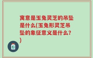 寓意是玉兔灵芝的吊坠是什么(玉兔形灵芝吊坠的象征意义是什么？)