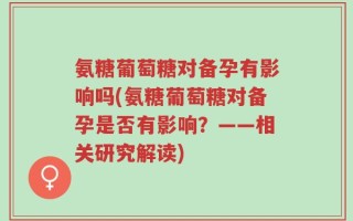 氨糖葡萄糖对备孕有影响吗(氨糖葡萄糖对备孕是否有影响？——相关研究解读)