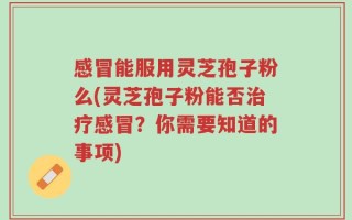 感冒能服用灵芝孢子粉么(灵芝孢子粉能否治疗感冒？你需要知道的事项)