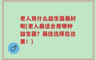 老人用什么益生菌最好呢(老人最适合用哪种益生菌？最佳选择在这里！)