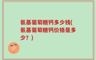 氨基葡萄糖钙多少钱(氨基葡萄糖钙价格是多少？)