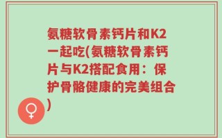氨糖软骨素钙片和K2一起吃(氨糖软骨素钙片与K2搭配食用：保护骨骼健康的完美组合)