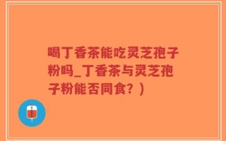 喝丁香茶能吃灵芝孢子粉吗_丁香茶与灵芝孢子粉能否同食？)