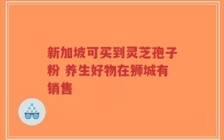 新加坡可买到灵芝孢子粉 养生好物在狮城有销售