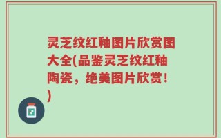 灵芝纹红釉图片欣赏图大全(品鉴灵芝纹红釉陶瓷，绝美图片欣赏！)