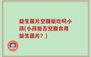 益生菌片空腹能吃吗小孩(小孩能否空腹食用益生菌片？)