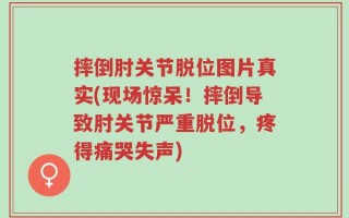摔倒肘关节脱位图片真实(现场惊呆！摔倒导致肘关节严重脱位，疼得痛哭失声)
