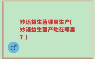 妙语益生菌哪里生产(妙语益生菌产地在哪里？)