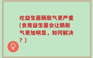 吃益生菌肠胀气更严重(食用益生菌会让肠胀气更加明显，如何解决？)