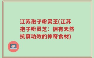 江苏孢子粉灵芝(江苏孢子粉灵芝：拥有天然抗衰功效的神奇食材)