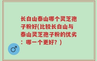 长白山泰山哪个灵芝孢子粉好(比较长白山与泰山灵芝孢子粉的优劣：哪一个更好？)
