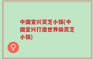 中国宜兴灵芝小镇(中国宜兴打造世界级灵芝小镇)