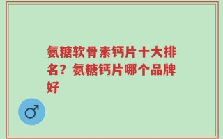 氨糖软骨素钙片十大排名？氨糖钙片哪个品牌好