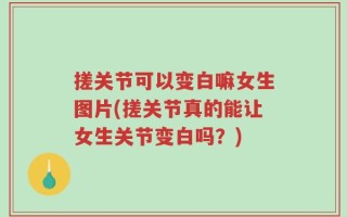 搓关节可以变白嘛女生图片(搓关节真的能让女生关节变白吗？)