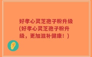 好孝心灵芝孢子粉升级(好孝心灵芝孢子粉升级，更加滋补健康！)