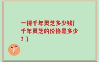 一棵千年灵芝多少钱(千年灵芝的价格是多少？)