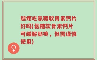 腿疼吃氨糖软骨素钙片好吗(氨糖软骨素钙片可缓解腿疼，但需谨慎使用)