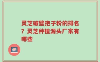 灵芝破壁孢子粉的排名？灵芝种植源头厂家有哪些