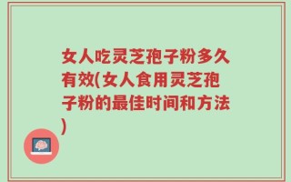 女人吃灵芝孢子粉多久有效(女人食用灵芝孢子粉的最佳时间和方法)