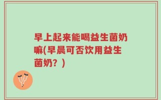 早上起来能喝益生菌奶嘛(早晨可否饮用益生菌奶？)