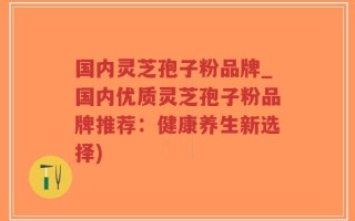 国内灵芝孢子粉品牌_国内优质灵芝孢子粉品牌推荐：健康养生新选择)
