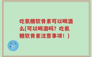 吃氨糖软骨素可以喝酒么(可以喝酒吗？吃氨糖软骨素注意事项！)