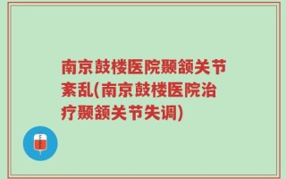 南京鼓楼医院颞颔关节紊乱(南京鼓楼医院治疗颞颔关节失调)