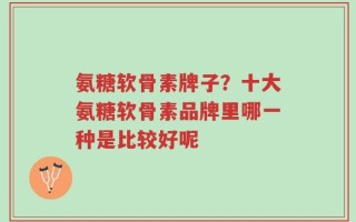 氨糖软骨素牌子？十大氨糖软骨素品牌里哪一种是比较好呢