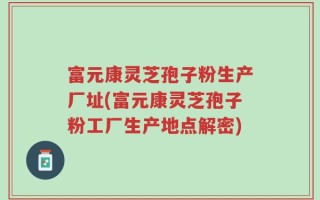 富元康灵芝孢子粉生产厂址(富元康灵芝孢子粉工厂生产地点解密)