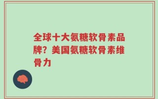 全球十大氨糖软骨素品牌？美国氨糖软骨素维骨力