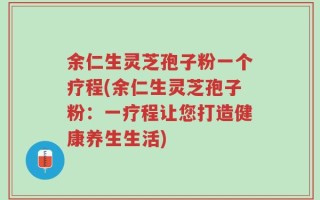 余仁生灵芝孢子粉一个疗程(余仁生灵芝孢子粉：一疗程让您打造健康养生生活)