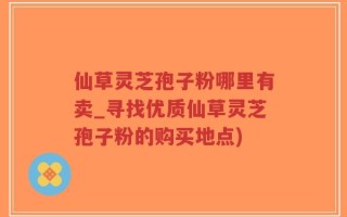 仙草灵芝孢子粉哪里有卖_寻找优质仙草灵芝孢子粉的购买地点)
