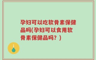 孕妇可以吃软骨素保健品吗(孕妇可以食用软骨素保健品吗？)