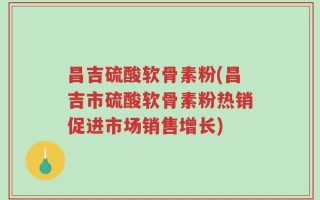 昌吉硫酸软骨素粉(昌吉市硫酸软骨素粉热销促进市场销售增长)