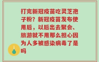 打完新冠疫苗吃灵芝孢子粉？新冠疫苗发布使用后，以后出去聚会、旅游就不用那么担心因为人多被感染病毒了是吗