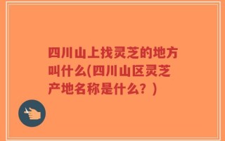 四川山上找灵芝的地方叫什么(四川山区灵芝产地名称是什么？)