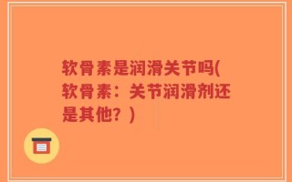 软骨素是润滑关节吗(软骨素：关节润滑剂还是其他？)