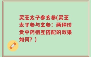灵芝太子参玄参(灵芝太子参与玄参：两种珍贵中药相互搭配的效果如何？)