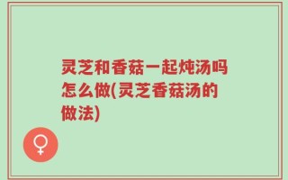 灵芝和香菇一起炖汤吗怎么做(灵芝香菇汤的做法)