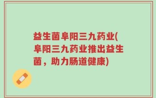 益生菌阜阳三九药业(阜阳三九药业推出益生菌，助力肠道健康)