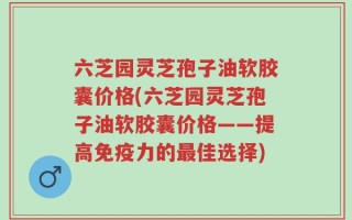 六芝园灵芝孢子油软胶囊价格(六芝园灵芝孢子油软胶囊价格——提高免疫力的最佳选择)