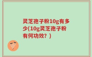 灵芝孢子粉10g有多少(10g灵芝孢子粉有何功效？)
